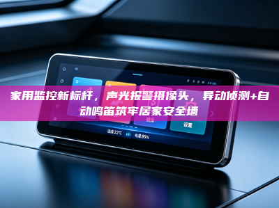 家用监控新标杆，声光报警摄像头，异动侦测+自动鸣笛筑牢居家安全墙