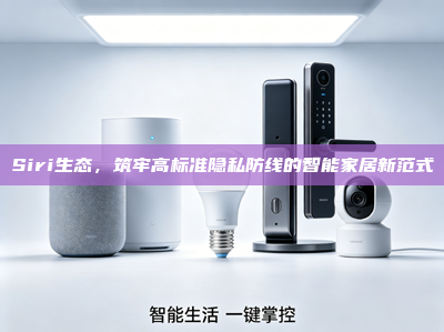 Siri生态，筑牢高标准隐私防线的智能家居新范式