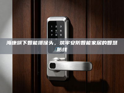 海康旗下智能摄像头，筑牢安防智能家居的智慧防线