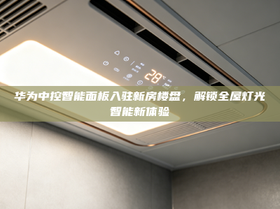 华为中控智能面板入驻新房楼盘，解锁全屋灯光智能新体验