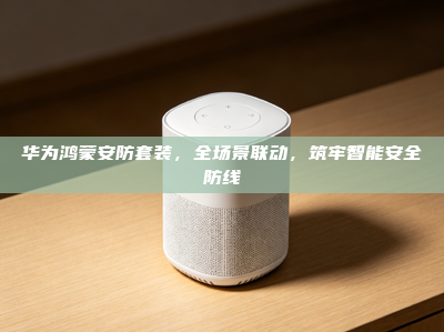 华为鸿蒙安防套装，全场景联动，筑牢智能安全防线