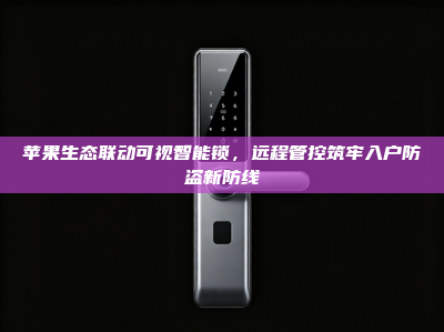 苹果生态联动可视智能锁，远程管控筑牢入户防盗新防线