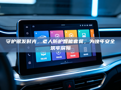 守护银发时光，老人防护智能套餐，为晚年安全筑牢屏障