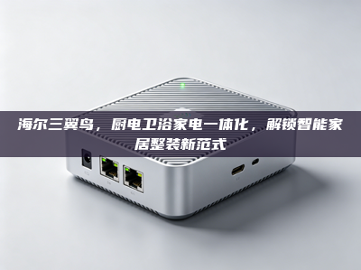 海尔三翼鸟，厨电卫浴家电一体化，解锁智能家居整装新范式