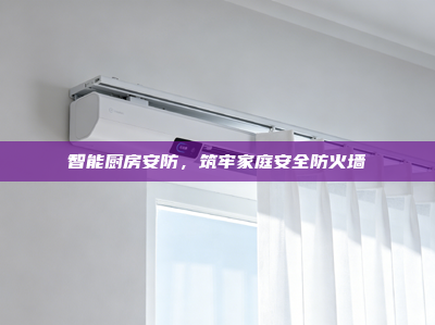 智能厨房安防，筑牢家庭安全防火墙