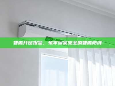 智能开窗报警，筑牢居家安全的智能防线