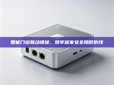 智能门窗联动摄像，筑牢居家安全隐形防线