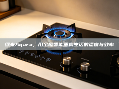 绿米Aqara，用全屋智能重构生活的温度与效率