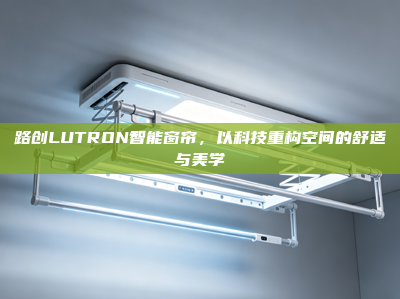 路创LUTRON智能窗帘，以科技重构空间的舒适与美学